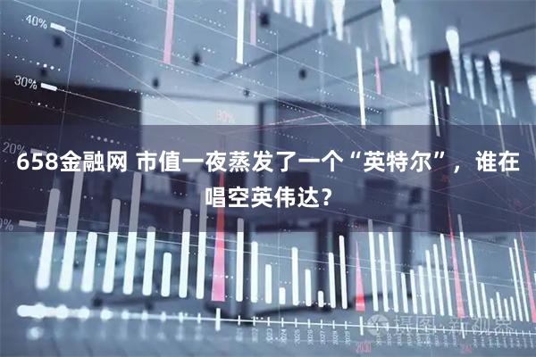658金融网 市值一夜蒸发了一个“英特尔”，谁在唱空英伟达？