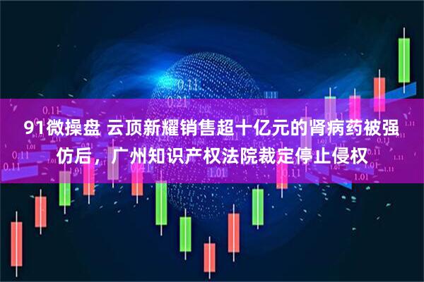 91微操盘 云顶新耀销售超十亿元的肾病药被强仿后，广州知识产权法院裁定停止侵权