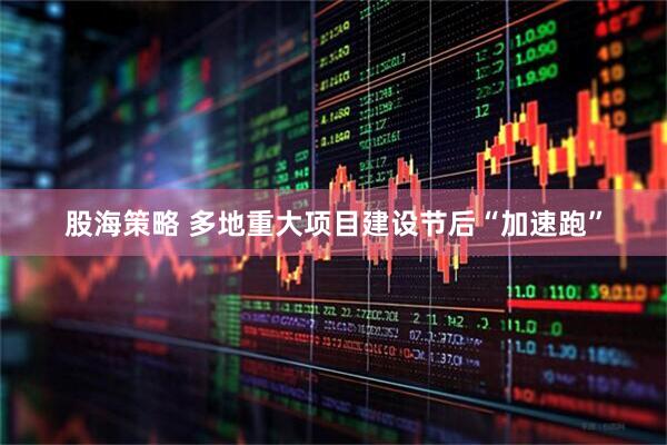 股海策略 多地重大项目建设节后“加速跑”