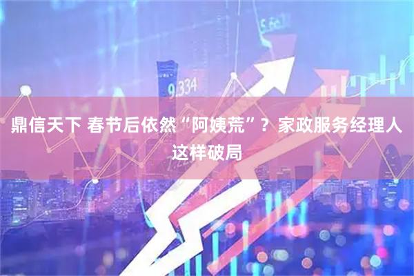 鼎信天下 春节后依然“阿姨荒”？家政服务经理人这样破局