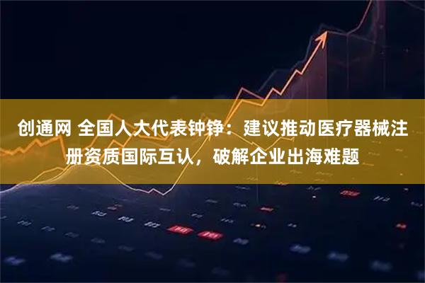 创通网 全国人大代表钟铮：建议推动医疗器械注册资质国际互认，破解企业出海难题