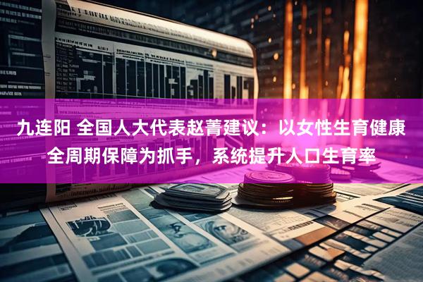 九连阳 全国人大代表赵菁建议：以女性生育健康全周期保障为抓手，系统提升人口生育率