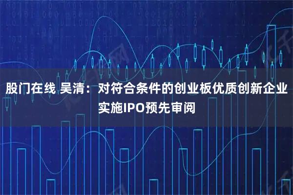 股门在线 吴清：对符合条件的创业板优质创新企业实施IPO预先审阅