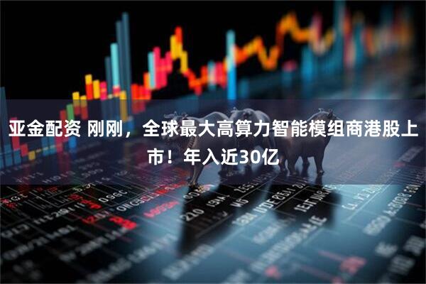 亚金配资 刚刚，全球最大高算力智能模组商港股上市！年入近30亿