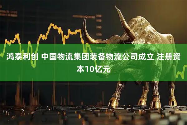 鸿泰利创 中国物流集团装备物流公司成立 注册资本10亿元