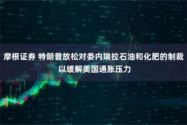 摩根证券 特朗普放松对委内瑞拉石油和化肥的制裁 以缓解美国通胀压力