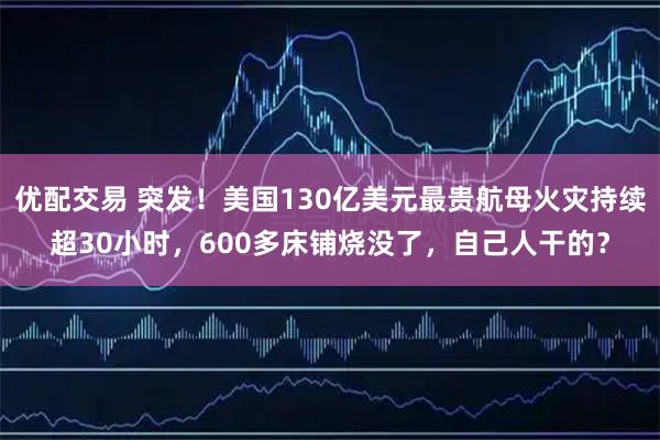 优配交易 突发！美国130亿美元最贵航母火灾持续超30小时，600多床铺烧没了，自己人干的？