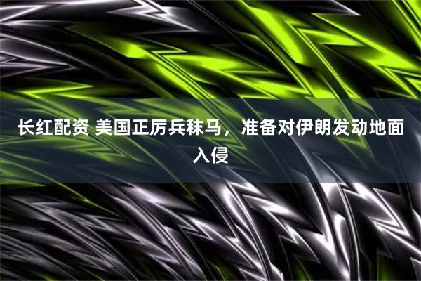 长红配资 美国正厉兵秣马，准备对伊朗发动地面入侵