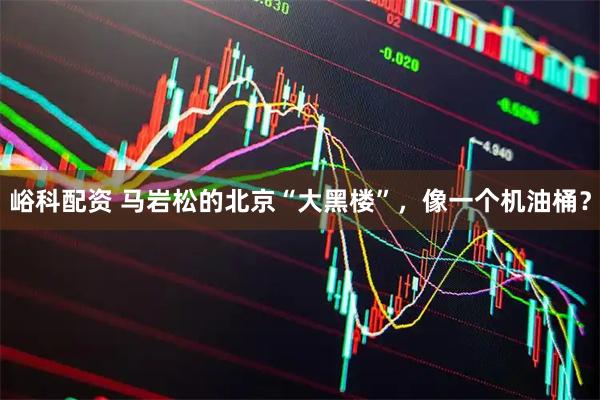 峪科配资 马岩松的北京“大黑楼”，像一个机油桶？