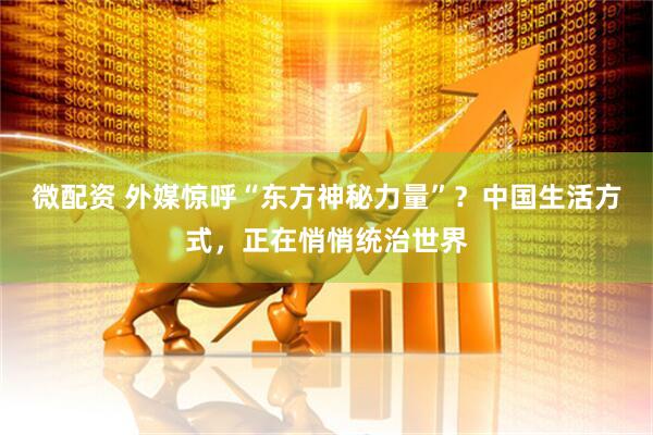 微配资 外媒惊呼“东方神秘力量”？中国生活方式，正在悄悄统治世界