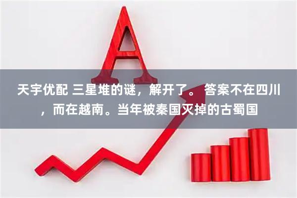 天宇优配 三星堆的谜，解开了。 答案不在四川，而在越南。当年被秦国灭掉的古蜀国