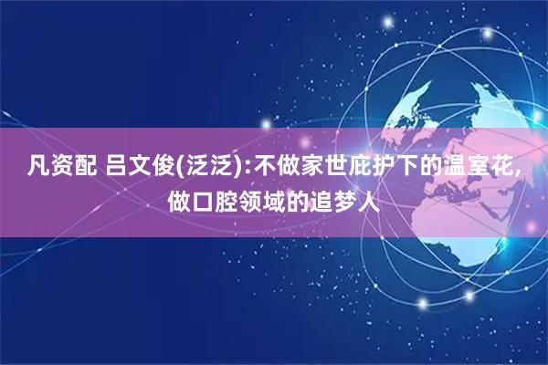 凡资配 吕文俊(泛泛):不做家世庇护下的温室花,做口腔领域的追梦人