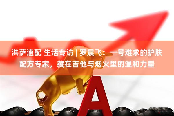洪萨速配 生活专访 | 罗晨飞：一号难求的护肤配方专家，藏在吉他与烟火里的温和力量