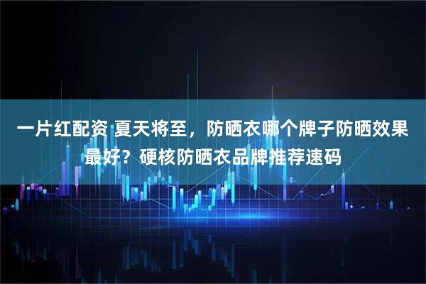 一片红配资 夏天将至，防晒衣哪个牌子防晒效果最好？硬核防晒衣品牌推荐速码