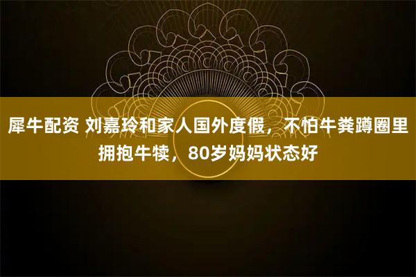 犀牛配资 刘嘉玲和家人国外度假，不怕牛粪蹲圈里拥抱牛犊，80岁妈妈状态好