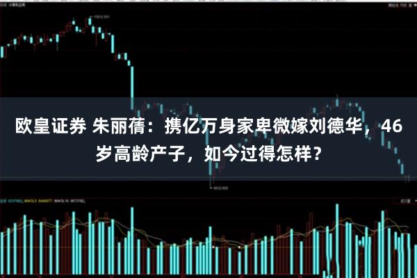 欧皇证券 朱丽蒨：携亿万身家卑微嫁刘德华，46岁高龄产子，如今过得怎样？