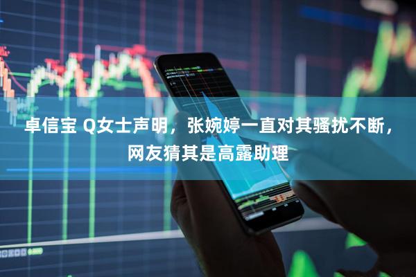 卓信宝 Q女士声明，张婉婷一直对其骚扰不断，网友猜其是高露助理