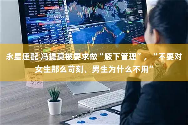 永星速配 冯提莫被要求做“腋下管理”，“不要对女生那么苛刻，男生为什么不用”