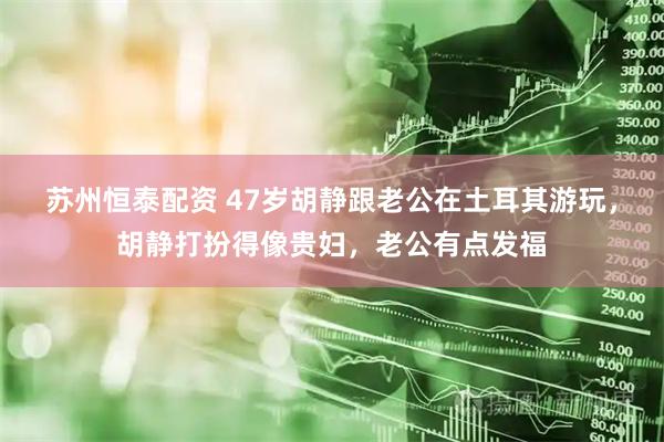 苏州恒泰配资 47岁胡静跟老公在土耳其游玩，胡静打扮得像贵妇，老公有点发福