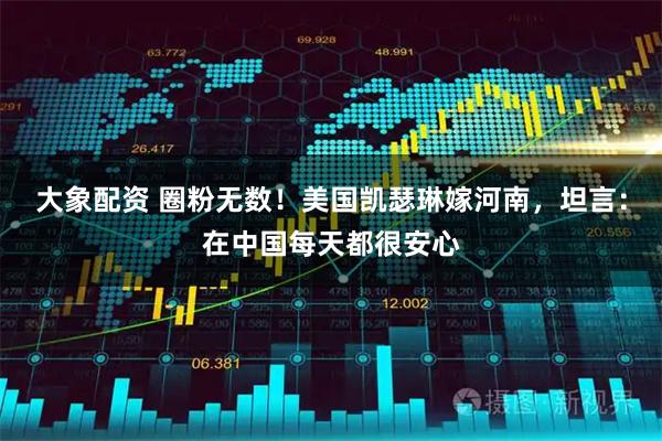 大象配资 圈粉无数！美国凯瑟琳嫁河南，坦言：在中国每天都很安心