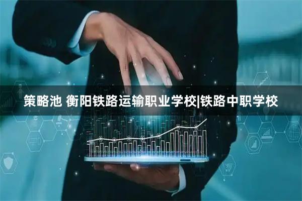 策略池 衡阳铁路运输职业学校|铁路中职学校