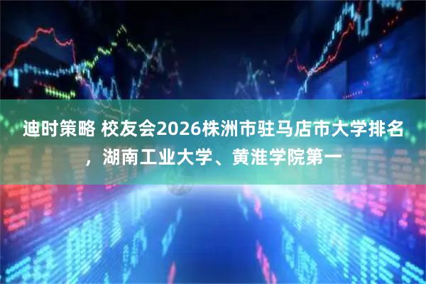 迪时策略 校友会2026株洲市驻马店市大学排名，湖南工业大学、黄淮学院第一