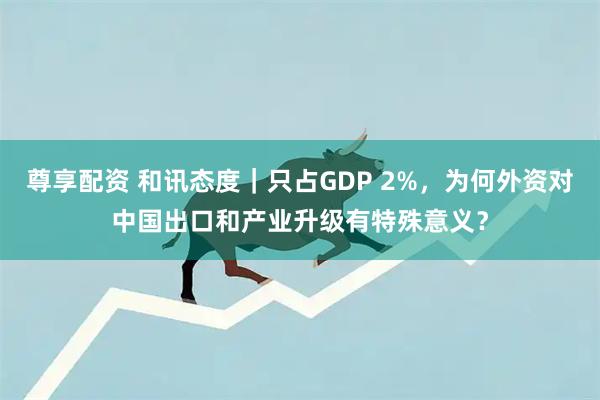 尊享配资 和讯态度｜只占GDP 2%，为何外资对中国出口和产业升级有特殊意义？