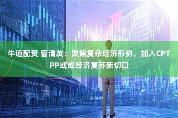 牛道配资 管清友：聚焦复杂经济形势，加入CPTPP或成经济复苏新切口