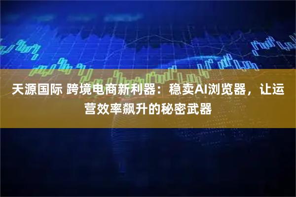 天源国际 跨境电商新利器：稳卖AI浏览器，让运营效率飙升的秘密武器