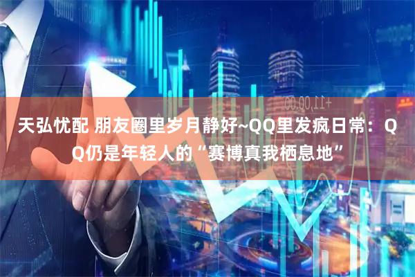 天弘忧配 朋友圈里岁月静好~QQ里发疯日常：QQ仍是年轻人的“赛博真我栖息地”
