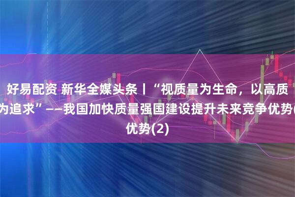 好易配资 新华全媒头条丨“视质量为生命，以高质量为追求”——我国加快质量强国建设提升未来竞争优势(2)