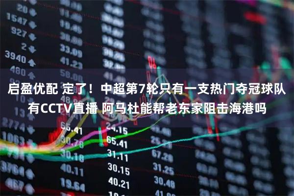 启盈优配 定了！中超第7轮只有一支热门夺冠球队有CCTV直播 阿马杜能帮老东家阻击海港吗