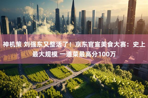 神机策 刘强东又整活了!京东官宣美食大赛:史上最大规模 一道菜最高分100万