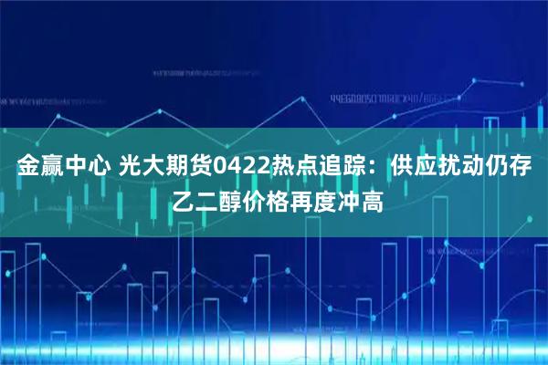 金赢中心 光大期货0422热点追踪：供应扰动仍存 乙二醇价格再度冲高