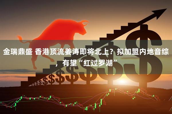 金瑞鼎盛 香港顶流姜涛即将北上？拟加盟内地音综，有望“红过罗湖”