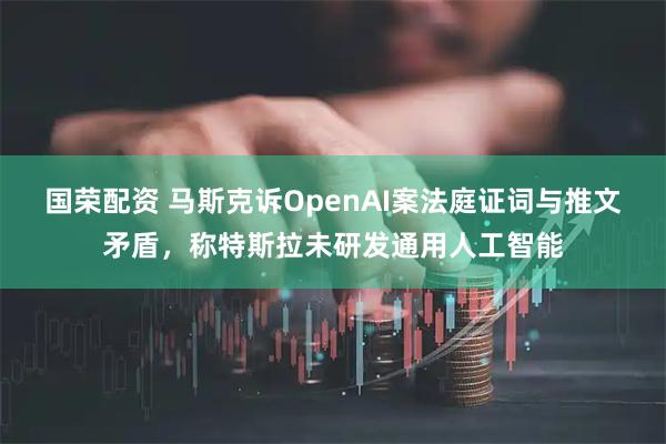 国荣配资 马斯克诉OpenAI案法庭证词与推文矛盾，称特斯拉未研发通用人工智能