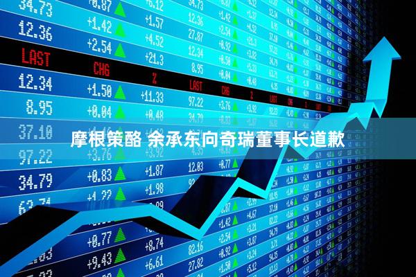 摩根策酪 余承东向奇瑞董事长道歉