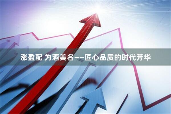 涨盈配 为酒美名——匠心品质的时代芳华
