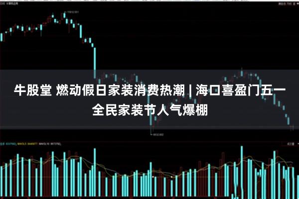 牛股堂 燃动假日家装消费热潮 | 海口喜盈门五一全民家装节人气爆棚