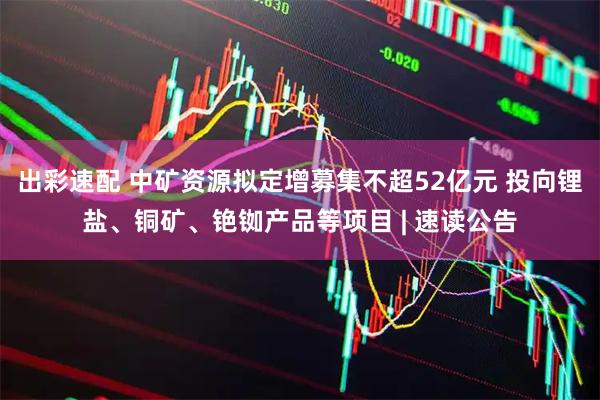 出彩速配 中矿资源拟定增募集不超52亿元 投向锂盐、铜矿、铯铷产品等项目 | 速读公告