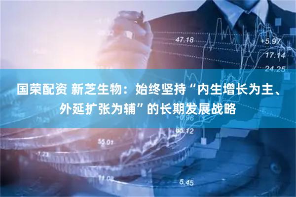 国荣配资 新芝生物：始终坚持“内生增长为主、外延扩张为辅”的长期发展战略