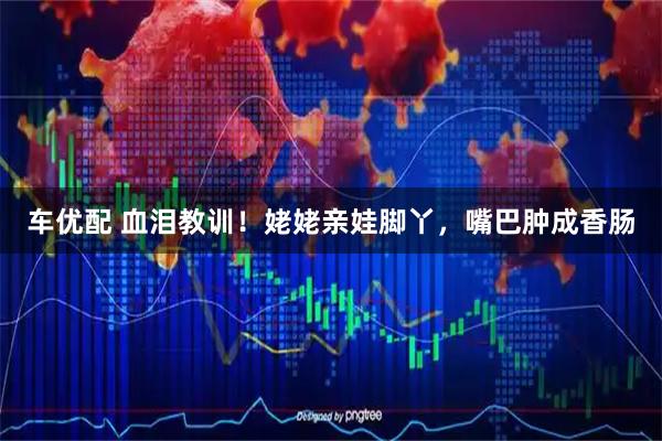 车优配 血泪教训！姥姥亲娃脚丫，嘴巴肿成香肠