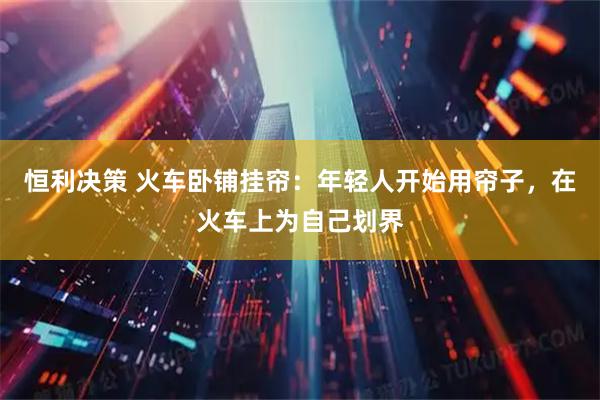 恒利决策 火车卧铺挂帘:年轻人开始用帘子,在火车上为自己划界