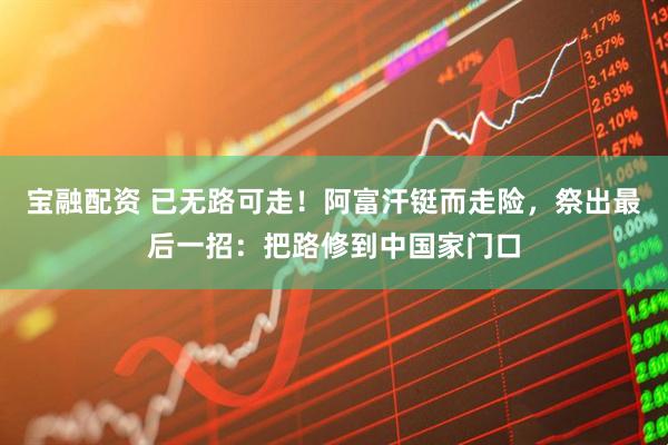 宝融配资 已无路可走！阿富汗铤而走险，祭出最后一招：把路修到中国家门口