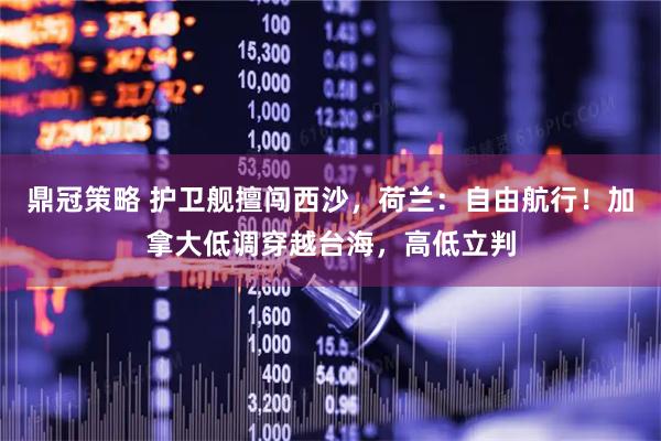 鼎冠策略 护卫舰擅闯西沙,荷兰:自由航行!加拿大低调穿越台海,高低立判