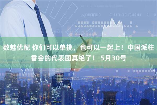 数魅优配 你们可以单挑，也可以一起上！中国派往香会的代表团真绝了！ 5月30号