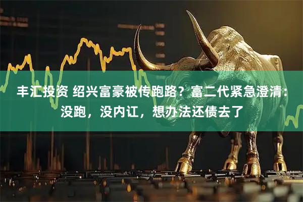 丰汇投资 绍兴富豪被传跑路?富二代紧急澄清:没跑,没内讧,想办法还债去了