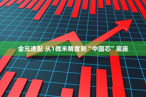 金元速配 从1微米精度到“中国芯”底座