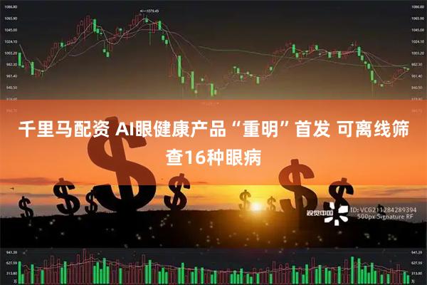 千里马配资 AI眼健康产品“重明”首发 可离线筛查16种眼病