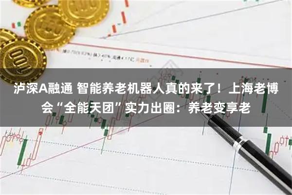 泸深A融通 智能养老机器人真的来了!上海老博会“全能天团”实力出圈:养老变享老